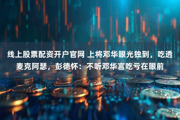 线上股票配资开户官网 上将邓华眼光独到，吃透麦克阿瑟，彭德怀：不听邓华言吃亏在眼前