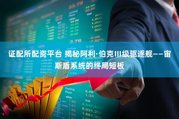 证配所配资平台 揭秘阿利·伯克Ⅲ级驱逐舰——宙斯盾系统的终局短板