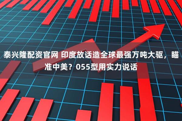 泰兴隆配资官网 印度放话造全球最强万吨大驱，瞄准中美？055型用实力说话