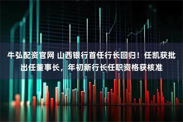 牛弘配资官网 山西银行首任行长回归！任凯获批出任董事长，年初新行长任职资格获核准