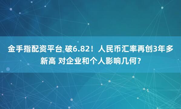 金手指配资平台 破6.82！人民币汇率再创3年多新高 对企业和个人影响几何？
