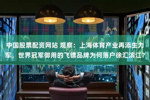 中国股票配资网站 观察：上海体育产业再添生力军，世界冠军御用的飞镖品牌为何落户徐汇滨江？