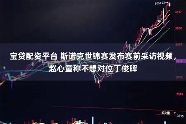 宝贷配资平台 斯诺克世锦赛发布赛前采访视频，赵心童称不想对位丁俊晖
