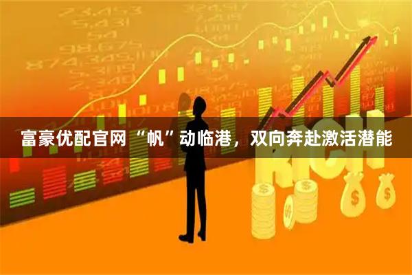富豪优配官网 “帆”动临港，双向奔赴激活潜能