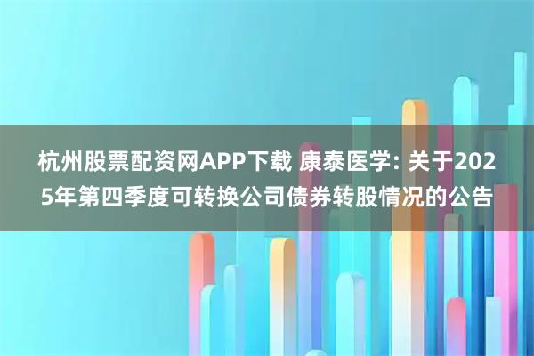 杭州股票配资网APP下载 康泰医学: 关于2025年第四季度可转换公司债券转股情况的公告