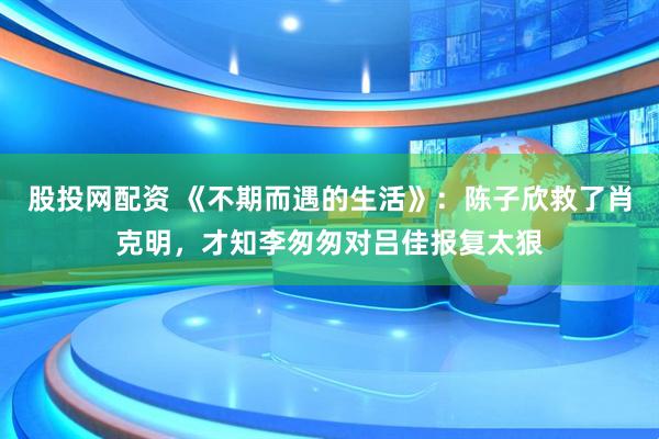 股投网配资 《不期而遇的生活》：陈子欣救了肖克明，才知李匆匆对吕佳报复太狠