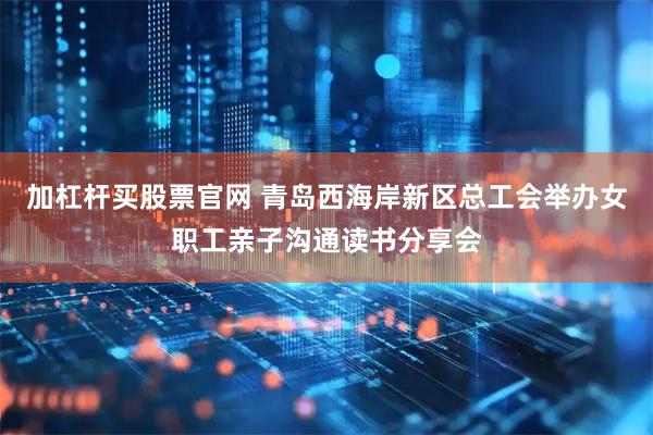 加杠杆买股票官网 青岛西海岸新区总工会举办女职工亲子沟通读书分享会
