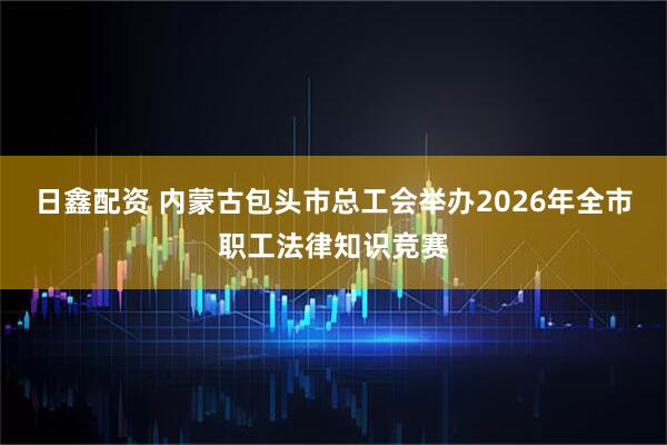 日鑫配资 内蒙古包头市总工会举办2026年全市职工法律知识竞赛