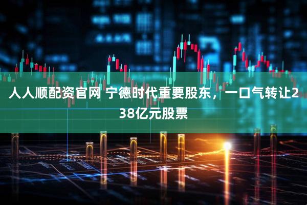 人人顺配资官网 宁德时代重要股东，一口气转让238亿元股票
