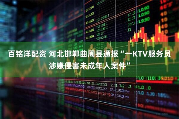 百铭洋配资 河北邯郸曲周县通报“一KTV服务员涉嫌侵害未成年人案件”