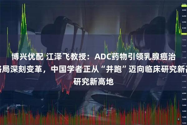 博兴优配 江泽飞教授：ADC药物引领乳腺癌治疗格局深刻变革，中国学者正从“并跑”迈向临床研究新高地