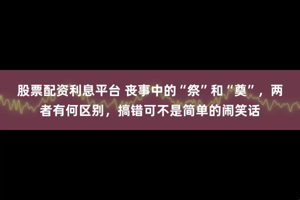 股票配资利息平台 丧事中的“祭”和“奠”，两者有何区别，搞错可不是简单的闹笑话