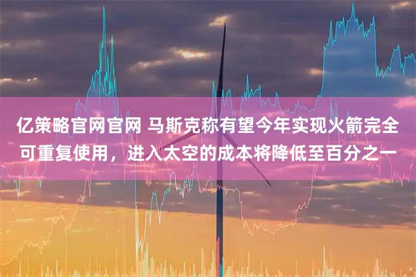 亿策略官网官网 马斯克称有望今年实现火箭完全可重复使用，进入太空的成本将降低至百分之一