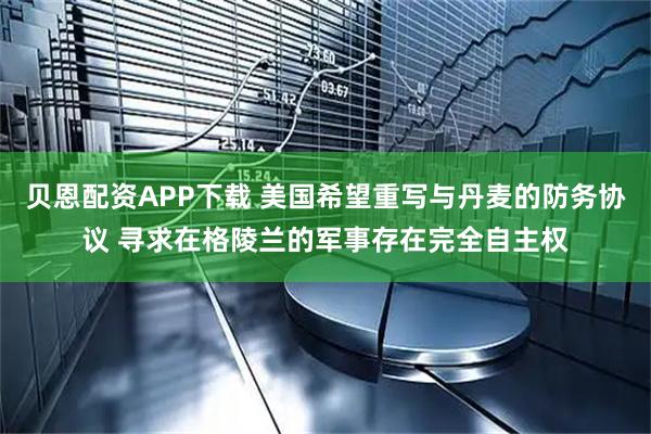 贝恩配资APP下载 美国希望重写与丹麦的防务协议 寻求在格陵兰的军事存在完全自主权