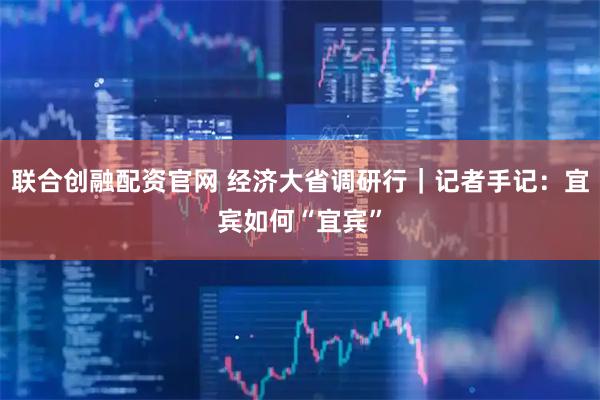 联合创融配资官网 经济大省调研行｜记者手记：宜宾如何“宜宾”