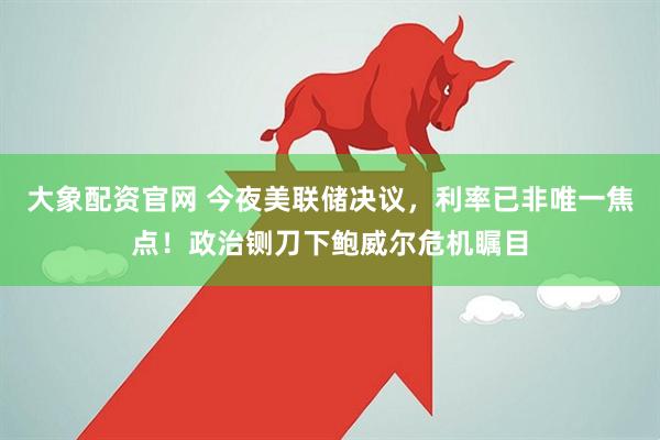 大象配资官网 今夜美联储决议，利率已非唯一焦点！政治铡刀下鲍威尔危机瞩目