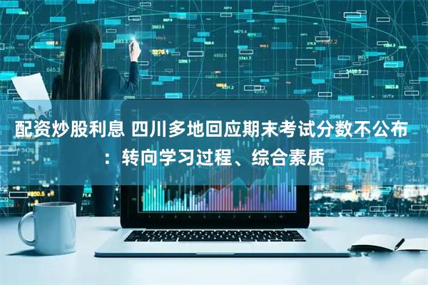 配资炒股利息 四川多地回应期末考试分数不公布 ：转向学习过程、综合素质