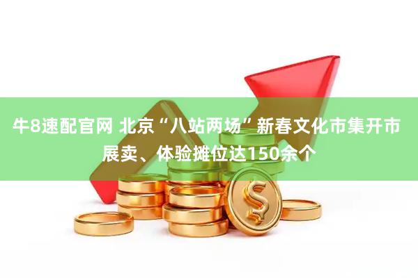 牛8速配官网 北京“八站两场”新春文化市集开市 展卖、体验摊位达150余个