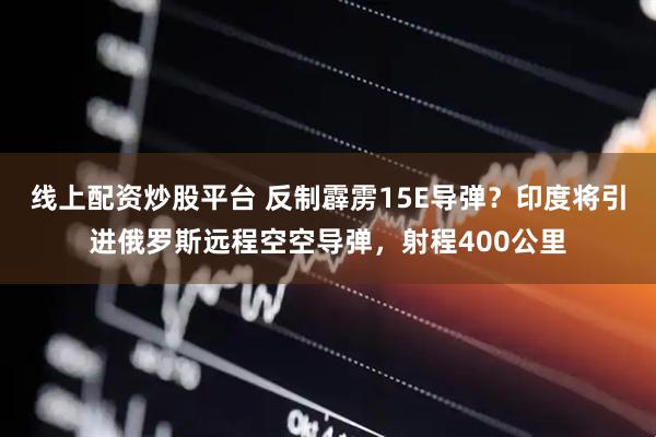 线上配资炒股平台 反制霹雳15E导弹？印度将引进俄罗斯远程空空导弹，射程400公里