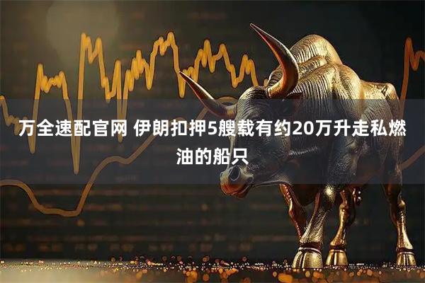 万全速配官网 伊朗扣押5艘载有约20万升走私燃油的船只
