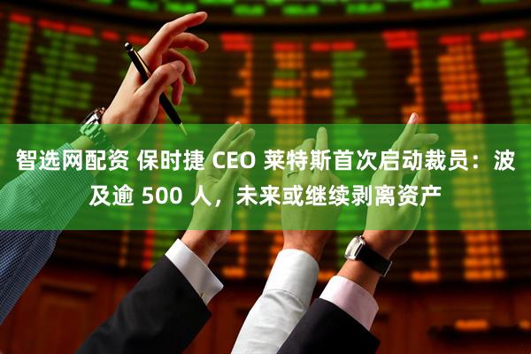 智选网配资 保时捷 CEO 莱特斯首次启动裁员：波及逾 500 人，未来或继续剥离资产