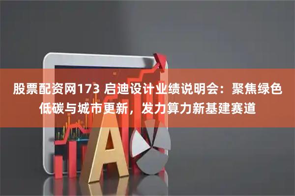 股票配资网173 启迪设计业绩说明会：聚焦绿色低碳与城市更新，发力算力新基建赛道